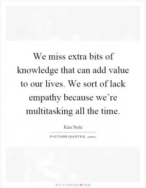 We miss extra bits of knowledge that can add value to our lives. We sort of lack empathy because we’re multitasking all the time Picture Quote #1
