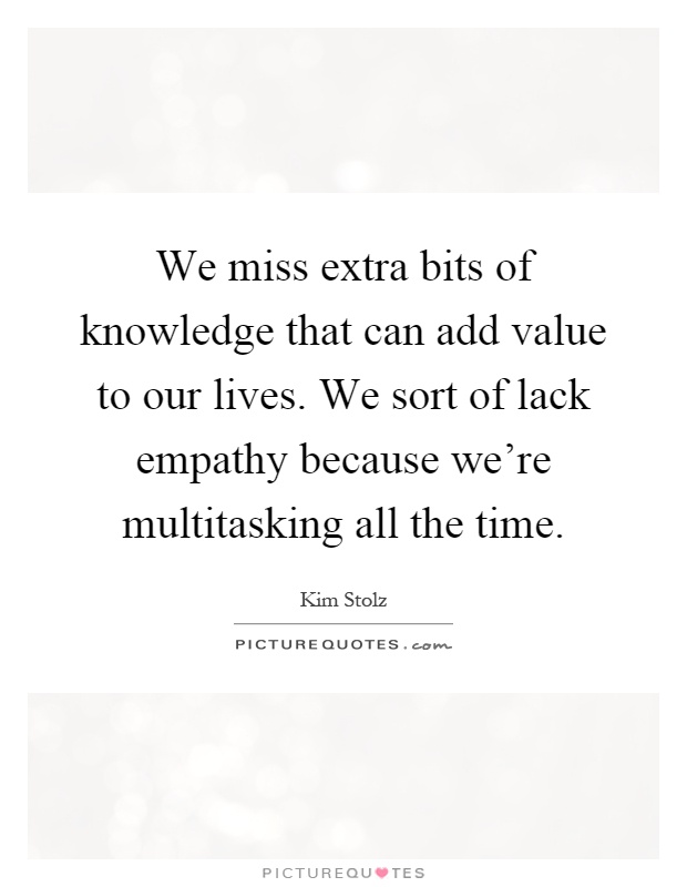 We miss extra bits of knowledge that can add value to our lives. We sort of lack empathy because we're multitasking all the time Picture Quote #1