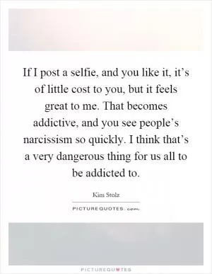 If I post a selfie, and you like it, it’s of little cost to you, but it feels great to me. That becomes addictive, and you see people’s narcissism so quickly. I think that’s a very dangerous thing for us all to be addicted to Picture Quote #1