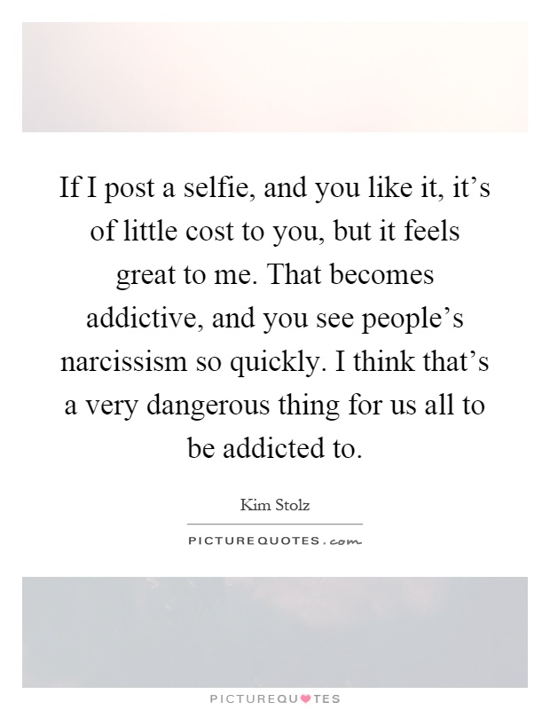 If I post a selfie, and you like it, it's of little cost to you, but it feels great to me. That becomes addictive, and you see people's narcissism so quickly. I think that's a very dangerous thing for us all to be addicted to Picture Quote #1