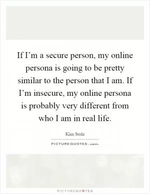 If I’m a secure person, my online persona is going to be pretty similar to the person that I am. If I’m insecure, my online persona is probably very different from who I am in real life Picture Quote #1