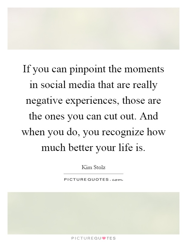 If you can pinpoint the moments in social media that are really negative experiences, those are the ones you can cut out. And when you do, you recognize how much better your life is Picture Quote #1