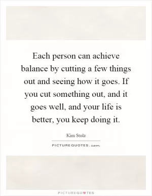 Each person can achieve balance by cutting a few things out and seeing how it goes. If you cut something out, and it goes well, and your life is better, you keep doing it Picture Quote #1