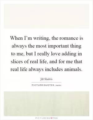 When I’m writing, the romance is always the most important thing to me, but I really love adding in slices of real life, and for me that real life always includes animals Picture Quote #1