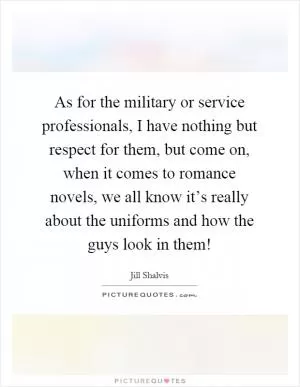 As for the military or service professionals, I have nothing but respect for them, but come on, when it comes to romance novels, we all know it’s really about the uniforms and how the guys look in them! Picture Quote #1