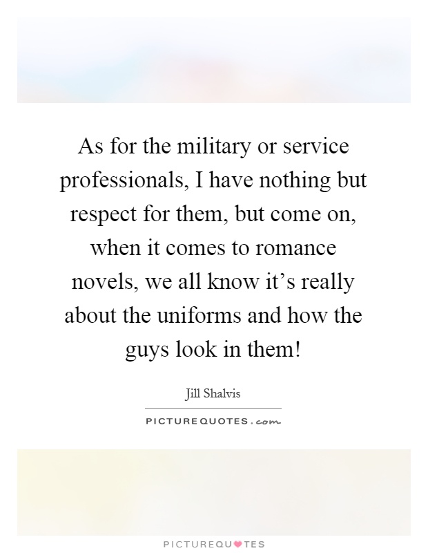 As for the military or service professionals, I have nothing but respect for them, but come on, when it comes to romance novels, we all know it's really about the uniforms and how the guys look in them! Picture Quote #1