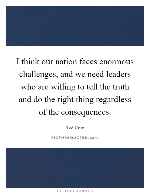 I think our nation faces enormous challenges, and we need leaders who are willing to tell the truth and do the right thing regardless of the consequences Picture Quote #1