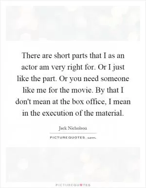 There are short parts that I as an actor am very right for. Or I just like the part. Or you need someone like me for the movie. By that I don't mean at the box office, I mean in the execution of the material Picture Quote #1