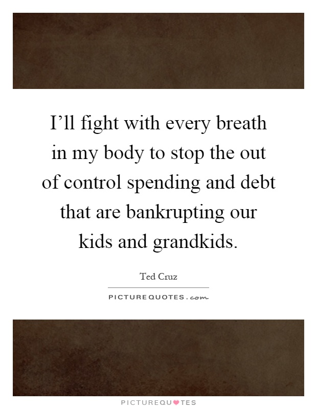 I'll fight with every breath in my body to stop the out of control spending and debt that are bankrupting our kids and grandkids Picture Quote #1