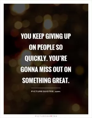 You keep giving up on people so quickly. You’re gonna miss out on something great Picture Quote #1