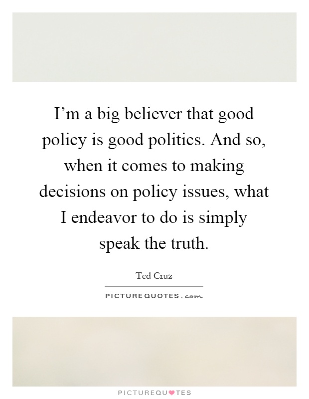 I'm a big believer that good policy is good politics. And so, when it comes to making decisions on policy issues, what I endeavor to do is simply speak the truth Picture Quote #1