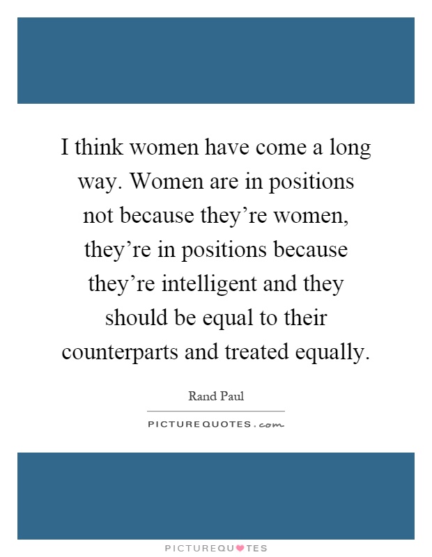 I think women have come a long way. Women are in positions not because they're women, they're in positions because they're intelligent and they should be equal to their counterparts and treated equally Picture Quote #1