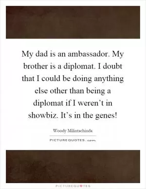 My dad is an ambassador. My brother is a diplomat. I doubt that I could be doing anything else other than being a diplomat if I weren’t in showbiz. It’s in the genes! Picture Quote #1