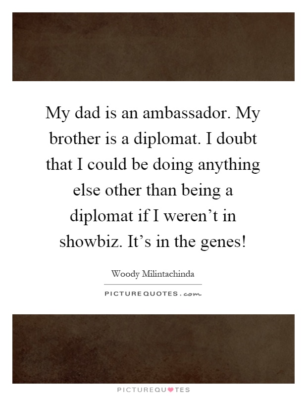 My dad is an ambassador. My brother is a diplomat. I doubt that I could be doing anything else other than being a diplomat if I weren't in showbiz. It's in the genes! Picture Quote #1