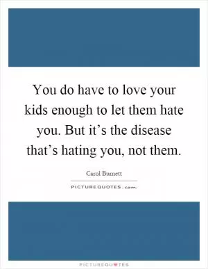You do have to love your kids enough to let them hate you. But it’s the disease that’s hating you, not them Picture Quote #1