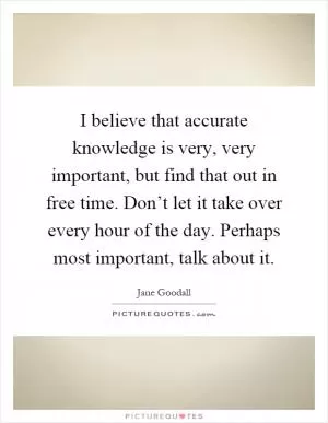 I believe that accurate knowledge is very, very important, but find that out in free time. Don’t let it take over every hour of the day. Perhaps most important, talk about it Picture Quote #1