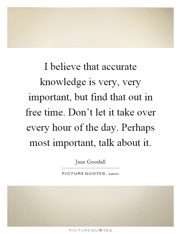 I believe that accurate knowledge is very, very important, but find that out in free time. Don't let it take over every hour of the day. Perhaps most important, talk about it Picture Quote #1