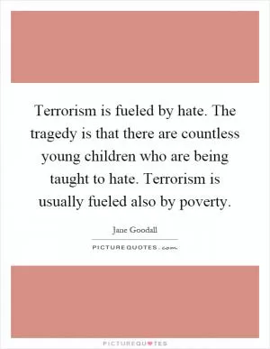 Terrorism is fueled by hate. The tragedy is that there are countless young children who are being taught to hate. Terrorism is usually fueled also by poverty Picture Quote #1