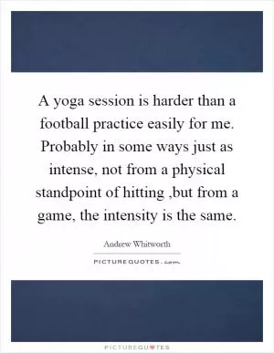 A yoga session is harder than a football practice easily for me. Probably in some ways just as intense, not from a physical standpoint of hitting,but from a game, the intensity is the same Picture Quote #1