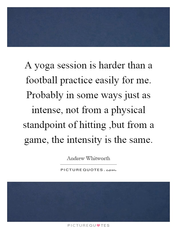 A yoga session is harder than a football practice easily for me. Probably in some ways just as intense, not from a physical standpoint of hitting,but from a game, the intensity is the same Picture Quote #1