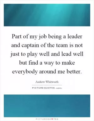 Part of my job being a leader and captain of the team is not just to play well and lead well but find a way to make everybody around me better Picture Quote #1