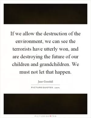 If we allow the destruction of the environment, we can see the terrorists have utterly won, and are destroying the future of our children and grandchildren. We must not let that happen Picture Quote #1