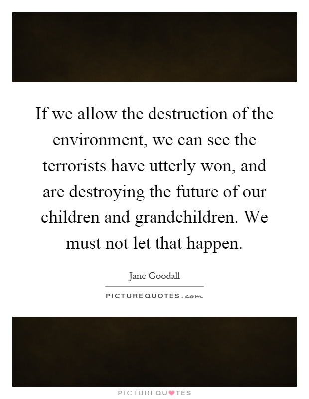 If we allow the destruction of the environment, we can see the terrorists have utterly won, and are destroying the future of our children and grandchildren. We must not let that happen Picture Quote #1