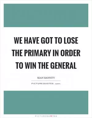 We have got to lose the primary in order to win the general Picture Quote #1