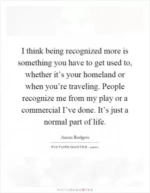 I think being recognized more is something you have to get used to, whether it’s your homeland or when you’re traveling. People recognize me from my play or a commercial I’ve done. It’s just a normal part of life Picture Quote #1