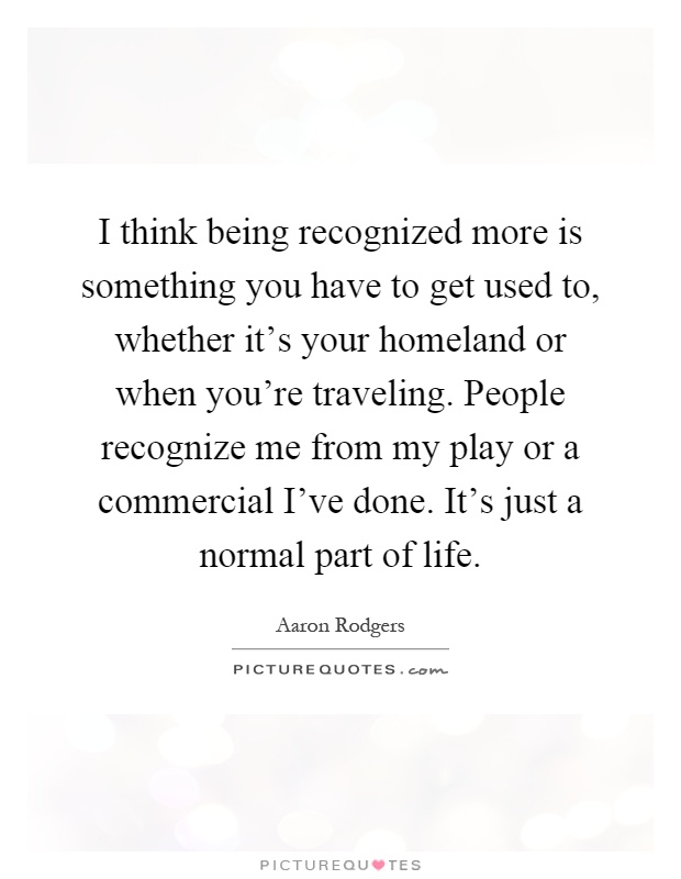 I think being recognized more is something you have to get used to, whether it's your homeland or when you're traveling. People recognize me from my play or a commercial I've done. It's just a normal part of life Picture Quote #1