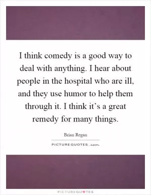 I think comedy is a good way to deal with anything. I hear about people in the hospital who are ill, and they use humor to help them through it. I think it’s a great remedy for many things Picture Quote #1
