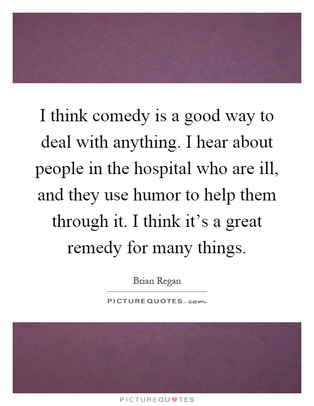 I think comedy is a good way to deal with anything. I hear about people in the hospital who are ill, and they use humor to help them through it. I think it's a great remedy for many things Picture Quote #1