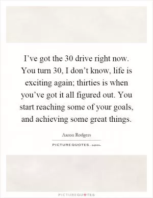I’ve got the 30 drive right now. You turn 30, I don’t know, life is exciting again; thirties is when you’ve got it all figured out. You start reaching some of your goals, and achieving some great things Picture Quote #1