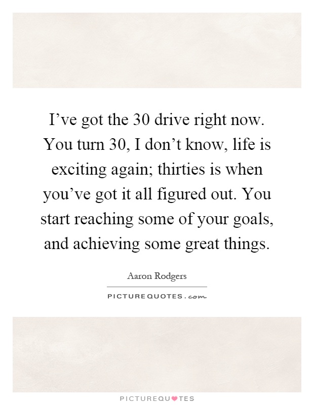 I've got the 30 drive right now. You turn 30, I don't know, life is exciting again; thirties is when you've got it all figured out. You start reaching some of your goals, and achieving some great things Picture Quote #1