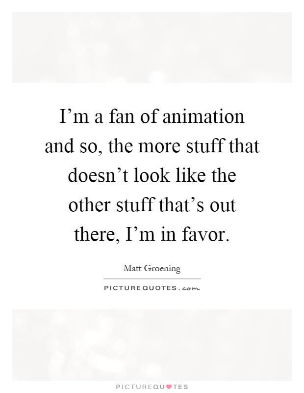 I'm a fan of animation and so, the more stuff that doesn't look like the other stuff that's out there, I'm in favor Picture Quote #1
