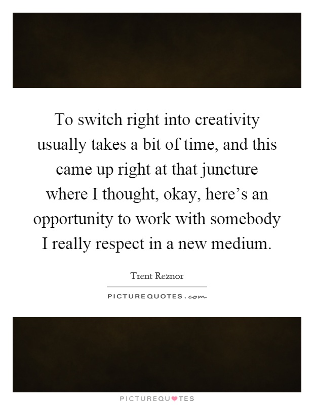 To switch right into creativity usually takes a bit of time, and this came up right at that juncture where I thought, okay, here's an opportunity to work with somebody I really respect in a new medium Picture Quote #1