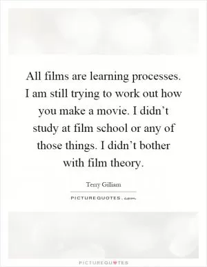 All films are learning processes. I am still trying to work out how you make a movie. I didn’t study at film school or any of those things. I didn’t bother with film theory Picture Quote #1