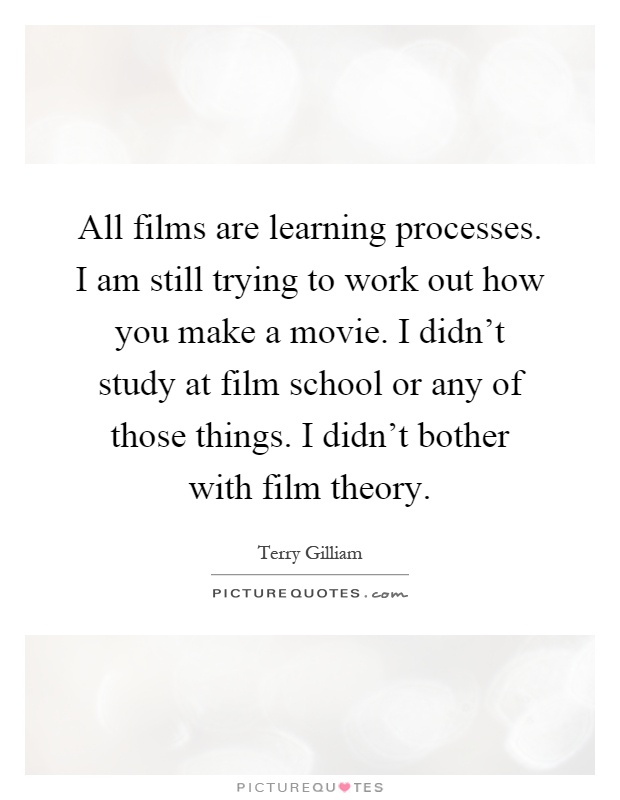 All films are learning processes. I am still trying to work out how you make a movie. I didn't study at film school or any of those things. I didn't bother with film theory Picture Quote #1