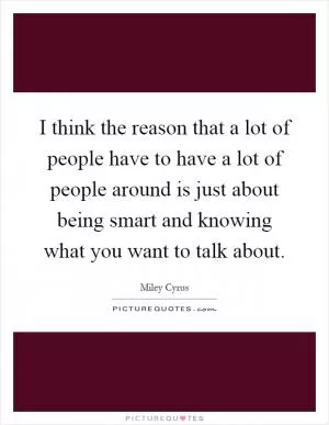 I think the reason that a lot of people have to have a lot of people around is just about being smart and knowing what you want to talk about Picture Quote #1