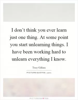 I don’t think you ever learn just one thing. At some point you start unlearning things. I have been working hard to unlearn everything I know Picture Quote #1