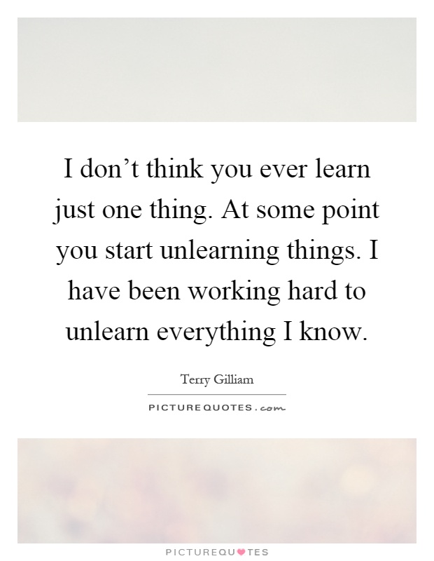 I don't think you ever learn just one thing. At some point you start unlearning things. I have been working hard to unlearn everything I know Picture Quote #1