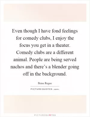 Even though I have fond feelings for comedy clubs, I enjoy the focus you get in a theater. Comedy clubs are a different animal. People are being served nachos and there’s a blender going off in the background Picture Quote #1