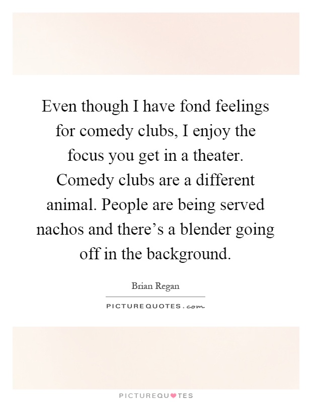Even though I have fond feelings for comedy clubs, I enjoy the focus you get in a theater. Comedy clubs are a different animal. People are being served nachos and there's a blender going off in the background Picture Quote #1
