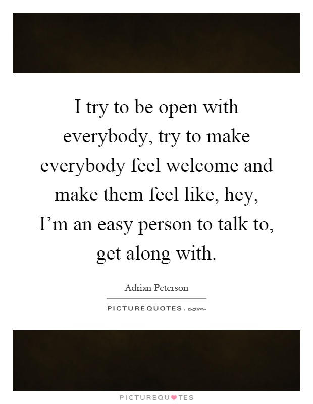 I try to be open with everybody, try to make everybody feel welcome and make them feel like, hey, I'm an easy person to talk to, get along with Picture Quote #1