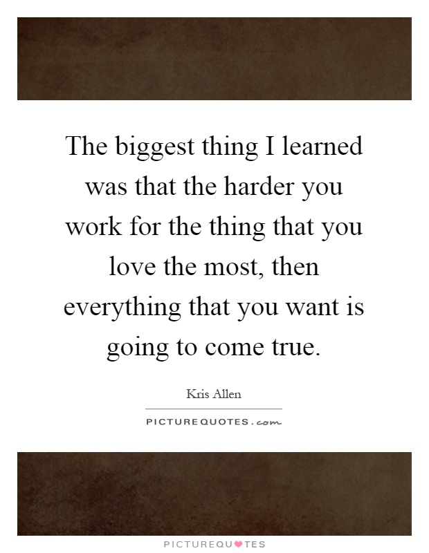 The biggest thing I learned was that the harder you work for the thing that you love the most, then everything that you want is going to come true Picture Quote #1