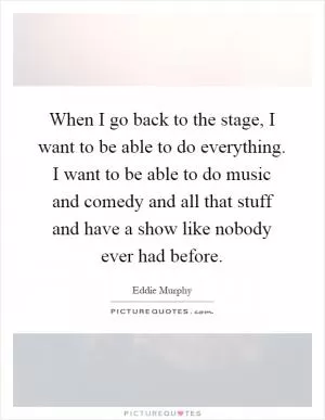 When I go back to the stage, I want to be able to do everything. I want to be able to do music and comedy and all that stuff and have a show like nobody ever had before Picture Quote #1
