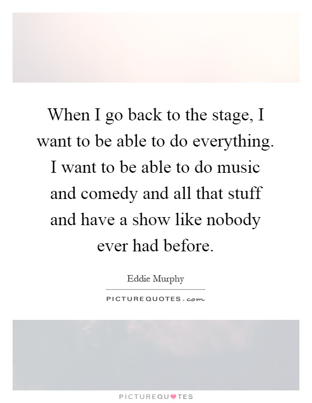 When I go back to the stage, I want to be able to do everything. I want to be able to do music and comedy and all that stuff and have a show like nobody ever had before Picture Quote #1