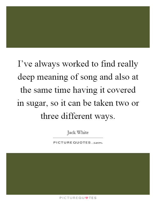 I've always worked to find really deep meaning of song and also at the same time having it covered in sugar, so it can be taken two or three different ways Picture Quote #1