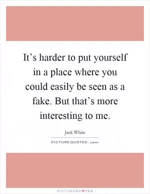 It’s harder to put yourself in a place where you could easily be seen as a fake. But that’s more interesting to me Picture Quote #1