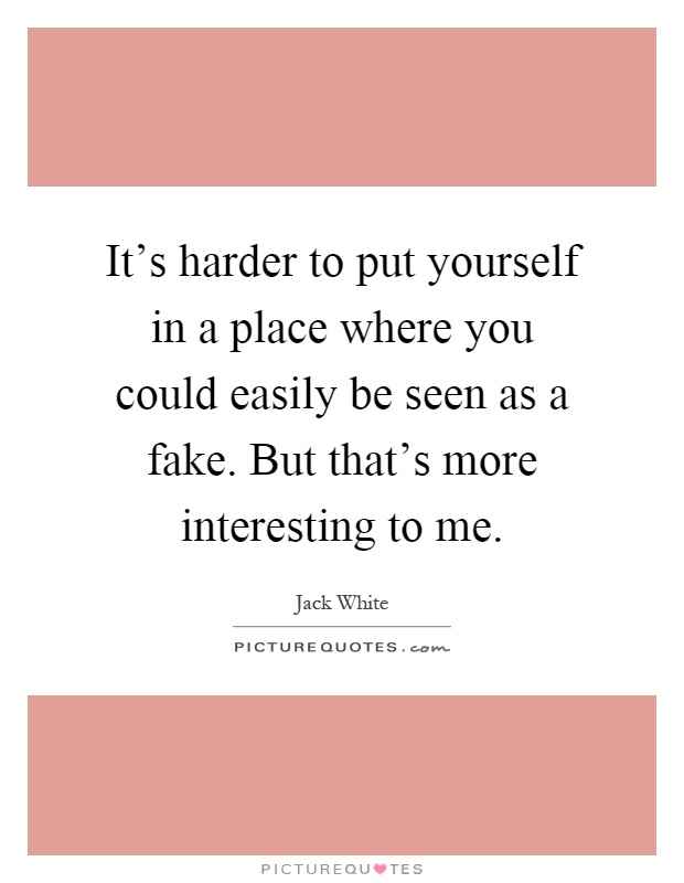 It's harder to put yourself in a place where you could easily be seen as a fake. But that's more interesting to me Picture Quote #1